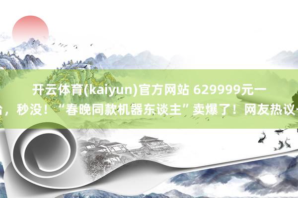 开云体育(kaiyun)官方网站 629999元一台，秒没！“春晚同款机器东谈主”卖爆了！网友热议→