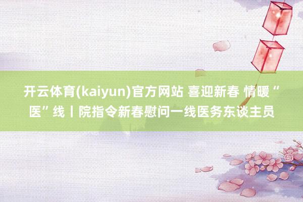 开云体育(kaiyun)官方网站 喜迎新春 情暖“医”线丨院指令新春慰问一线医务东谈主员