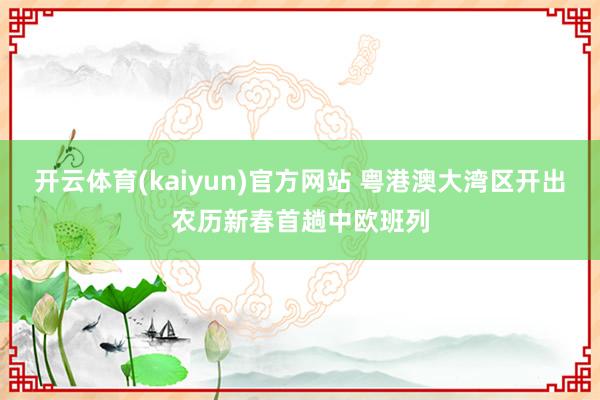 开云体育(kaiyun)官方网站 粤港澳大湾区开出农历新春首趟中欧班列