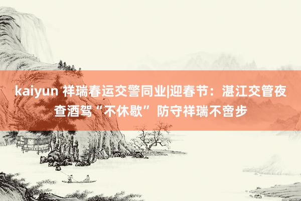 kaiyun 祥瑞春运交警同业|迎春节：湛江交管夜查酒驾“不休歇” 防守祥瑞不啻步