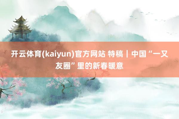 开云体育(kaiyun)官方网站 特稿｜中国“一又友圈”里的新春暖意