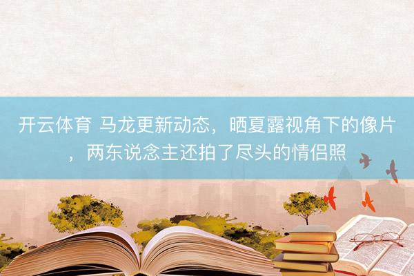开云体育 马龙更新动态，晒夏露视角下的像片，两东说念主还拍了尽头的情侣照
