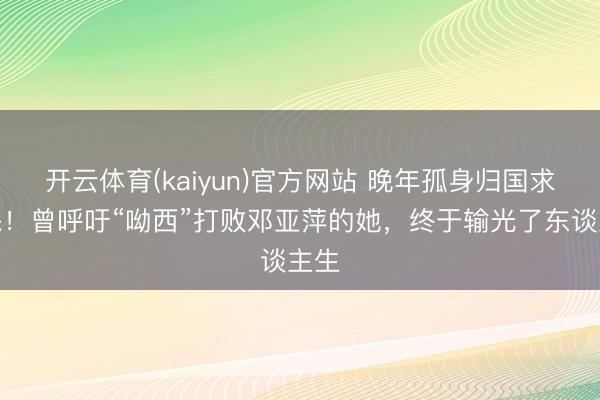 开云体育(kaiyun)官方网站 晚年孤身归国求医保!曾呼吁“呦西”打败邓亚萍的她,终于输光了东谈主生