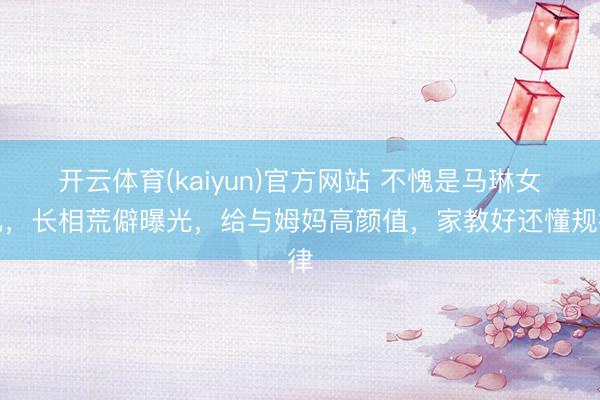 开云体育(kaiyun)官方网站 不愧是马琳女儿，长相荒僻曝光，给与姆妈高颜值，家教好还懂规律
