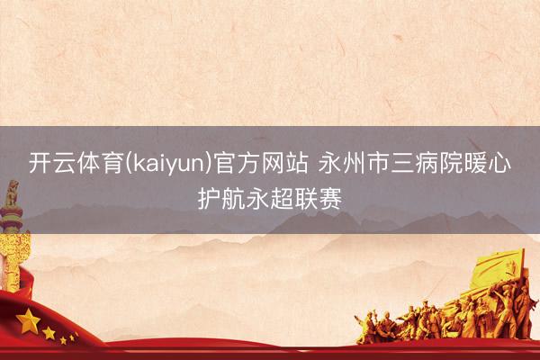 开云体育(kaiyun)官方网站 永州市三病院暖心护航永超联赛