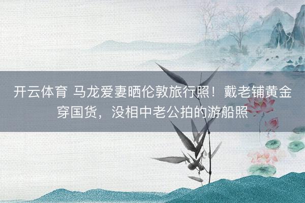 开云体育 马龙爱妻晒伦敦旅行照！戴老铺黄金穿国货，没相中老公拍的游船照