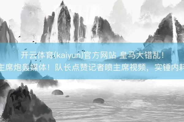 开云体育(kaiyun)官方网站 皇马大错乱！主席炮轰媒体！队长点赞记者喷主席视频，实锤内耗