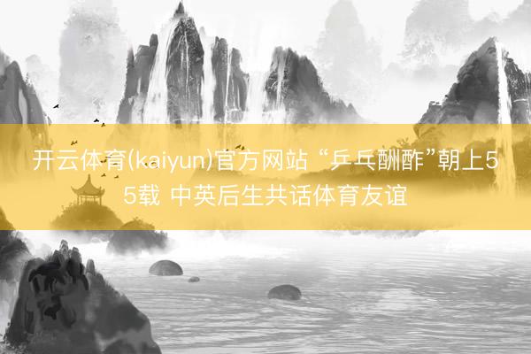 开云体育(kaiyun)官方网站 “乒乓酬酢”朝上55载 中英后生共话体育友谊