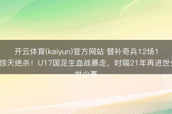 开云体育(kaiyun)官方网站 替补奇兵12场12球惊天绝杀！U17国足生血战暴走，时隔21年再进世少赛