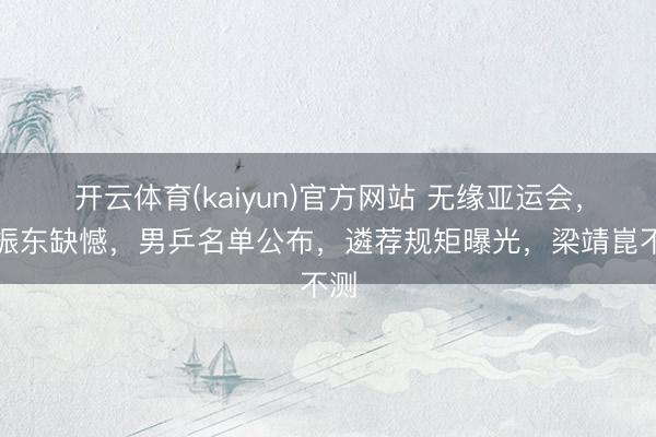 开云体育(kaiyun)官方网站 无缘亚运会，樊振东缺憾，男乒名单公布，遴荐规矩曝光，梁靖崑不测