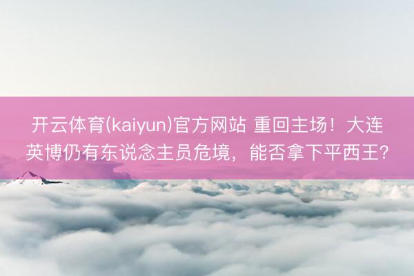 开云体育(kaiyun)官方网站 重回主场！大连英博仍有东说念主员危境，能否拿下平西王？
