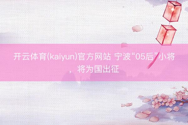 开云体育(kaiyun)官方网站 宁波“05后”小将,将为国出征