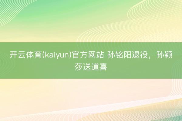 开云体育(kaiyun)官方网站 孙铭阳退役,孙颖莎送道喜