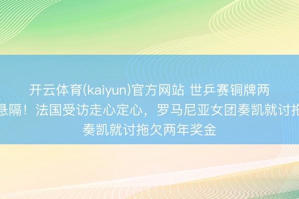 开云体育(kaiyun)官方网站 世乒赛铜牌两队境遇天壤悬隔！法国受访走心定心，罗马尼亚女团奏凯就讨拖欠两年奖金