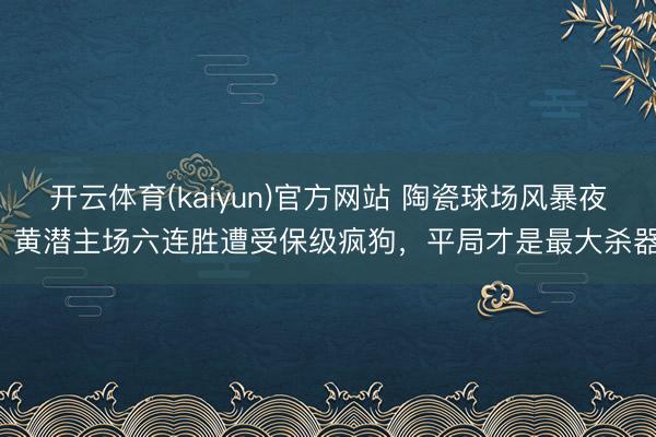开云体育(kaiyun)官方网站 陶瓷球场风暴夜：黄潜主场六连胜遭受保级疯狗，平局才是最大杀器！
