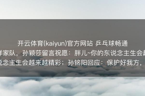 开云体育(kaiyun)官方网站 乒乓球畅通员孙铭阳发文晓示退放洋家队，孙颖莎留言祝愿：胖儿~你的东说念主生会越来越精彩；孙铭阳回应：保护好我方，继续懒散光泽