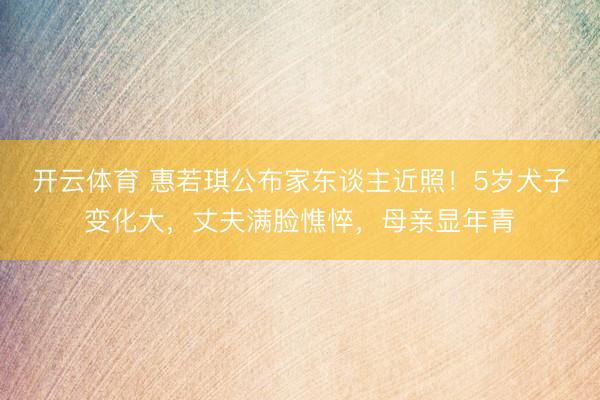 开云体育 惠若琪公布家东谈主近照！5岁犬子变化大，丈夫满脸憔悴，母亲显年青