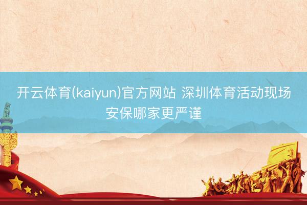 开云体育(kaiyun)官方网站 深圳体育活动现场安保哪家更严谨