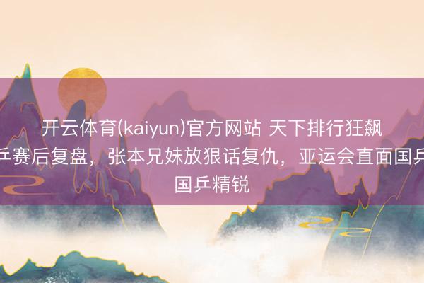 开云体育(kaiyun)官方网站 天下排行狂飙，日乒赛后复盘，张本兄妹放狠话复仇，亚运会直面国乒精锐