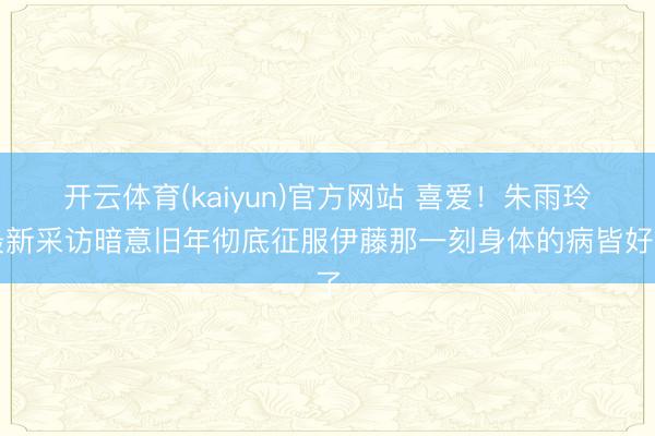 开云体育(kaiyun)官方网站 喜爱！朱雨玲最新采访暗意旧年彻底征服伊藤那一刻身体的病皆好了