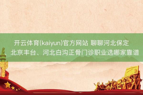 开云体育(kaiyun)官方网站 聊聊河北保定、北京丰台、河北白沟正骨门诊职业选哪家靠谱