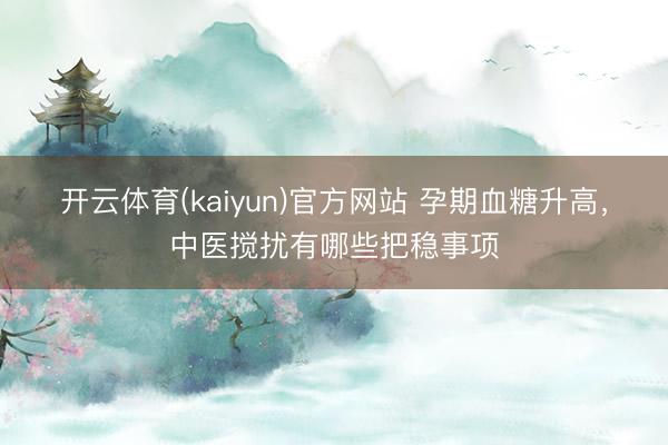 开云体育(kaiyun)官方网站 孕期血糖升高，中医搅扰有哪些把稳事项