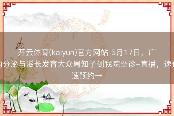 开云体育(kaiyun)官方网站 5月17日，广妇儿内分泌与滋长发育大众周知子到我院坐诊+直播，速预约→