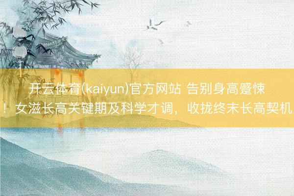 开云体育(kaiyun)官方网站 告别身高蹙悚！女滋长高关键期及科学才调，收拢终末长高契机