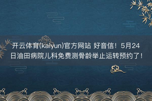 开云体育(kaiyun)官方网站 好音信！5月24日油田病院儿科免费测骨龄举止运转预约了！