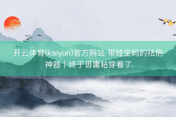 开云体育(kaiyun)官方网站 带娃宝妈的祛疤神器｜终于毋庸粘穿着了