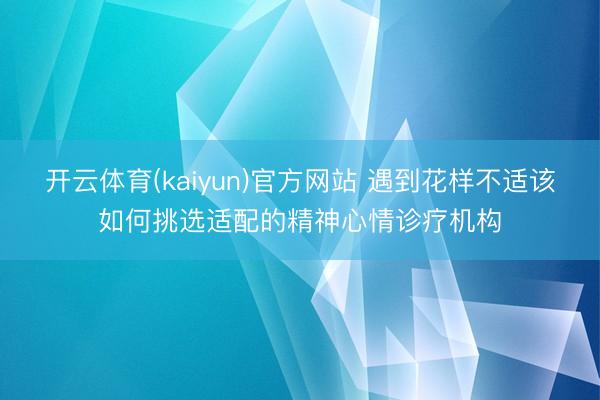 开云体育(kaiyun)官方网站 遇到花样不适该如何挑选适配的精神心情诊疗机构