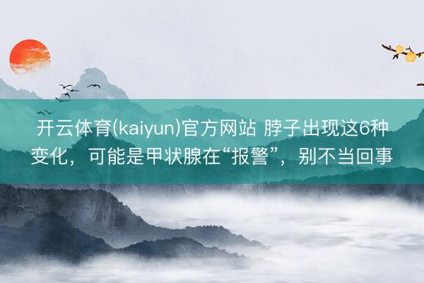 开云体育(kaiyun)官方网站 脖子出现这6种变化，可能是甲状腺在“报警”，别不当回事