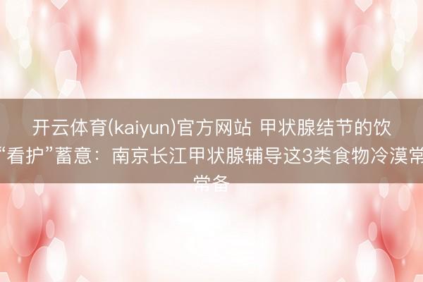 开云体育(kaiyun)官方网站 甲状腺结节的饮食“看护”蓄意：南京长江甲状腺辅导这3类食物冷漠常备