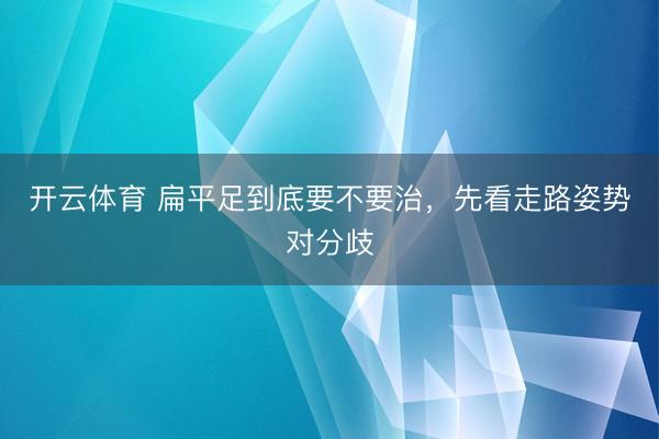 开云体育 扁平足到底要不要治，先看走路姿势对分歧