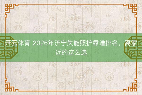 开云体育 2026年济宁失能照护靠谱排名，离家近的这么选