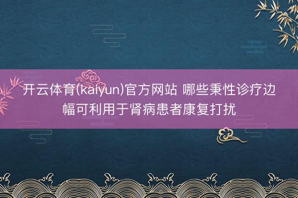 开云体育(kaiyun)官方网站 哪些秉性诊疗边幅可利用于肾病患者康复打扰