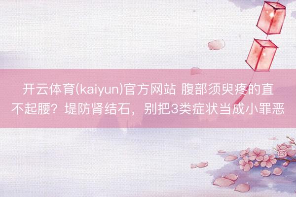 开云体育(kaiyun)官方网站 腹部须臾疼的直不起腰？堤防肾结石，别把3类症状当成小罪恶