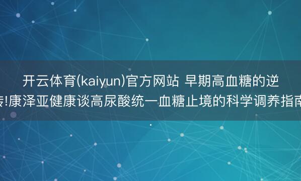 开云体育(kaiyun)官方网站 早期高血糖的逆转!康泽亚健康谈高尿酸统一血糖止境的科学调养指南.