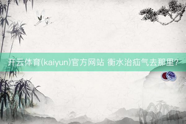开云体育(kaiyun)官方网站 衡水治疝气去那里？