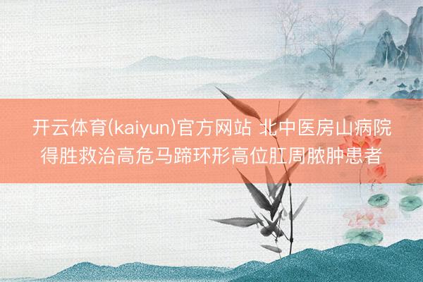 开云体育(kaiyun)官方网站 北中医房山病院得胜救治高危马蹄环形高位肛周脓肿患者