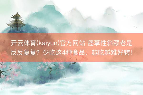 开云体育(kaiyun)官方网站 痉挛性斜颈老是反反复复?少吃这4种食品,越吃越难好转!