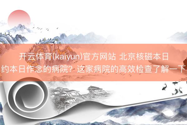 开云体育(kaiyun)官方网站 北京核磁本日约本日作念的病院？这家病院的高效检查了解一下