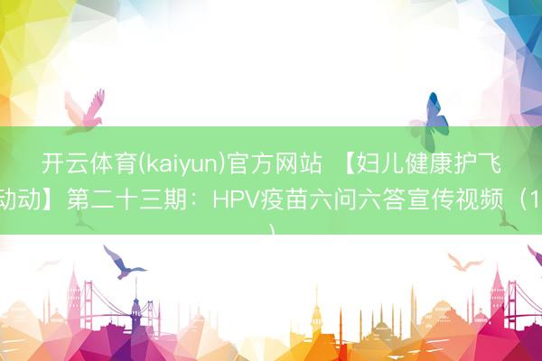 开云体育(kaiyun)官方网站 【妇儿健康护飞动动】第二十三期：HPV疫苗六问六答宣传视频（1）