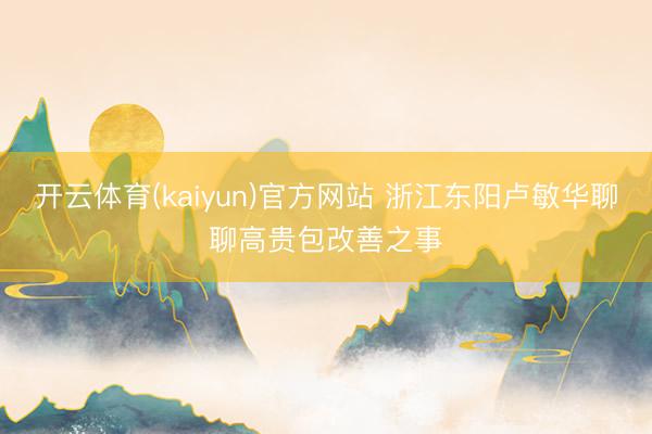 开云体育(kaiyun)官方网站 浙江东阳卢敏华聊聊高贵包改善之事