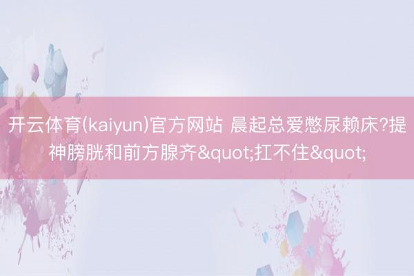 开云体育(kaiyun)官方网站 晨起总爱憋尿赖床?提神膀胱和前方腺齐"扛不住"