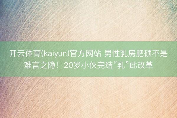开云体育(kaiyun)官方网站 男性乳房肥硕不是难言之隐！20岁小伙完结“乳”此改革