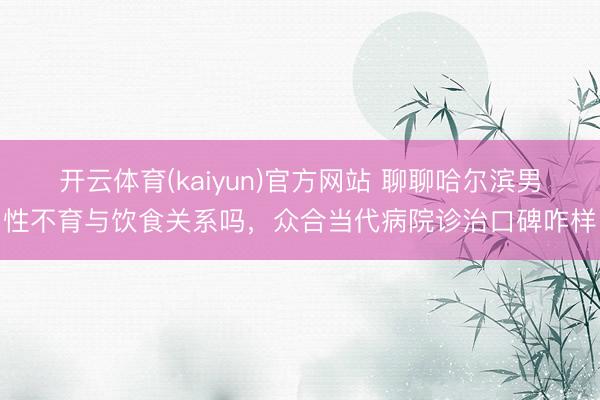 开云体育(kaiyun)官方网站 聊聊哈尔滨男性不育与饮食关系吗，众合当代病院诊治口碑咋样