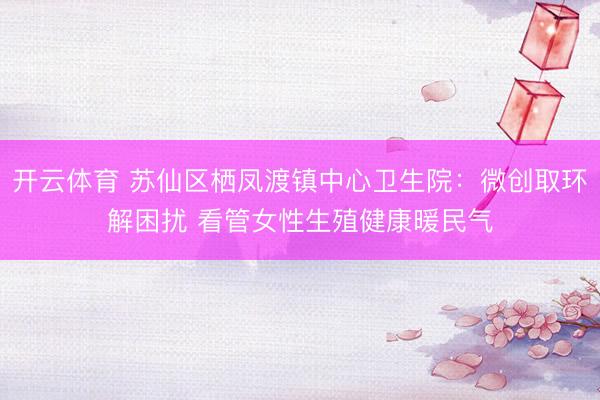 开云体育 苏仙区栖凤渡镇中心卫生院:微创取环解困扰 看管女性生殖健康暖民气