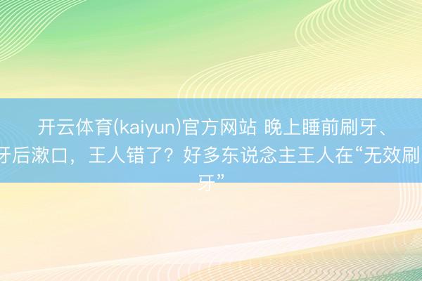 开云体育(kaiyun)官方网站 晚上睡前刷牙、刷牙后漱口，王人错了？好多东说念主王人在“无效刷牙”