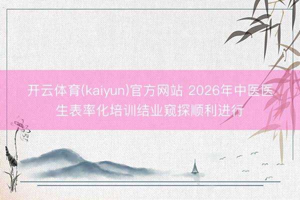 开云体育(kaiyun)官方网站 2026年中医医生表率化培训结业窥探顺利进行